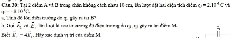 Tại 2 điểm A và B trong chân không cách nhau 10 cm, lân lượt đặt hai điện tích điểm q_1=2.10^(-6)C và
q_2=-8.10^(-6)C. 
a, Tính độ lớn điện trường do q1 gây ra tại B? 
b, Gọi vector E_1 và vector E_2 lần lượt là vec tơ cường độ điện trường do q_1, q_2 gây ra tại điểm M.
C_1
Biết vector E_2=4vector E_1. Hãy xác định vị trí của điểm M.