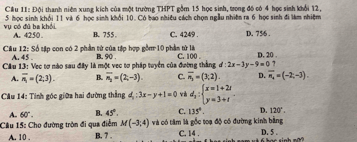 Đội thanh niên xung kích của một trường THPT gồm 15 học sinh, trong đó có 4 học sinh khối 12,
5 học sinh khối 11 và 6 học sinh khối 10. Có bao nhiêu cách chọn ngẫu nhiên ra 6 học sinh đi làm nhiệm
vụ có đủ ba khổi. D. 756.
A. 4250. B. 755. C. 4249.
Câu 12: Số tập con có 2 phần tử của tập hợp gồm 10 phần tử là
A. 45. B. 90. C. 100. D. 20.
Câu 13: Vec tơ nào sau đây là một vec tơ pháp tuyến của đường thẳng ơ: 2x-3y-9=0 ?
A. overline n_1=(2;3). B. overline n_2=(2;-3). C. overline n_3=(3;2). D. overline n_4=(-2;-3). 
Câu 14: Tính góc giữa hai đường thẳng d_1:3x-y+1=0 và d_2:beginarrayl x=1+2t y=3+tendarray..
A. 60°.
B. 45°. C. 135°. D. 120°. 
Câu 15: Cho đường tròn đi qua điểm M(-3;4) và có tâm là gốc toạ độ có đường kính bằng
C. 14 .
A. 10 . B. 7 . D. 5 .
nam và 6 học sinh nữ?