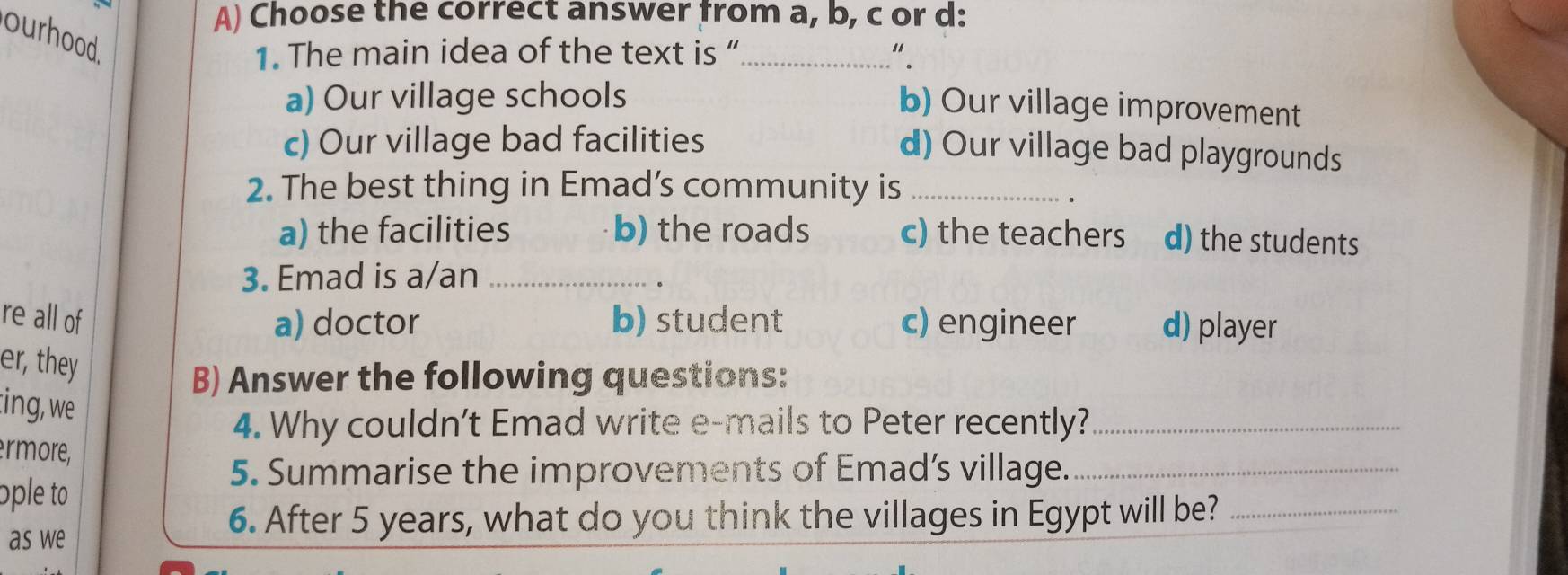 Choose the correct answer from a, b, c or d:
ourhood.
1. The main idea of the text is “_ " .
a) Our village schools
b) Our village improvement
c) Our village bad facilities
d) Our village bad playgrounds
2. The best thing in Emad’s community is_
a) the facilities b) the roads c) the teachers d) the students
3. Emad is a/an_
re all of a) doctor b) student c) engineer d) player
er, they
B) Answer the following questions:
:ing, we
4. Why couldn't Emad write e-mails to Peter recently?_
rmore,
5. Summarise the improvements of Emad’s village._
ople to
as we
6. After 5 years, what do you think the villages in Egypt will be?_