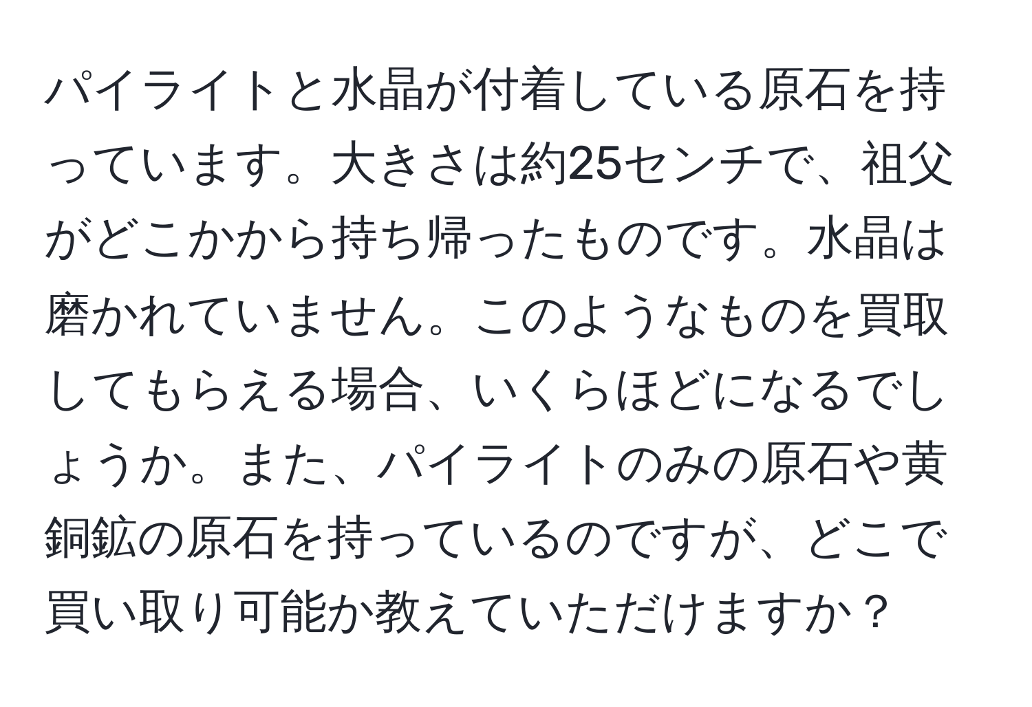 パイライトと水晶が付着している原石を持っています。大きさは約25センチで、祖父がどこかから持ち帰ったものです。水晶は磨かれていません。このようなものを買取してもらえる場合、いくらほどになるでしょうか。また、パイライトのみの原石や黄銅鉱の原石を持っているのですが、どこで買い取り可能か教えていただけますか？