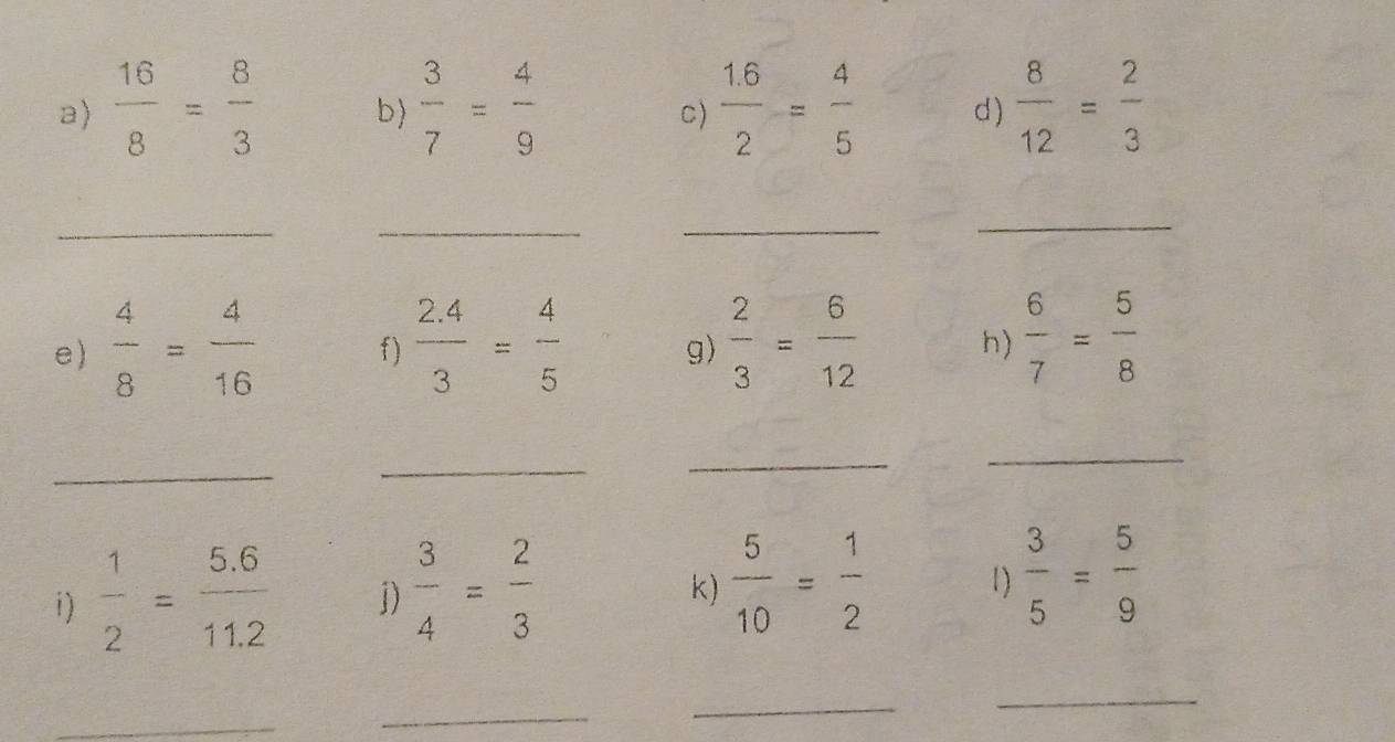  16/8 = 8/3  b)  3/7 = 4/9   (1.6)/2 = 4/5  d )  8/12 = 2/3 
C) 
_ 
_ 
_ 
_ 
e)  4/8 = 4/16  f)  (2.4)/3 = 4/5  g)  2/3 = 6/12  h)  6/7 = 5/8 
_ 
_ 
_ 
_ 
i)  1/2 = (5.6)/11.2  j)  3/4 = 2/3   5/10 = 1/2  1)  3/5 = 5/9 
k) 
_ 
_ 
_ 
_