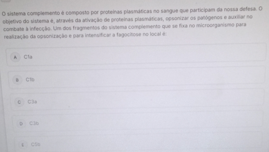 sistema complemento é composto por proteínas plasmáticas no sangue que participam da nossa defesa. O
objetivo do sistema é, através da ativação de proteínas plasmáticas, opsonizar os patógenos e auxiliar no
combate à infecção. Um dos fragmentos do sistema complemento que se fixa no microorganismo para
realização da opsonização e para intensificar a fagocitose no local é:
A C1a
B C1b
c C3a
D C3b
E C5b