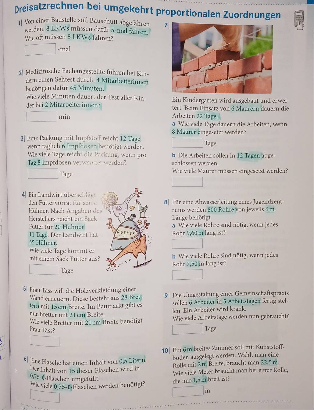 Dreisatzrechnen bei umgekehrt proportionalen Zuordnungen
1| Von einer Baustelle soll Bauschutt abgefahren 7|
werden. 8 LKWs müssen dafür 5-mal fahren.
Wie oft müssen 5 LKWs fahren?
□ -mal
2| Medizinische Fachangestellte führen bei Kin-
dern einen Sehtest durch. 4 Mitarbeiterinnen
benötigen dafür 45 Minuten.
Wie viele Minuten dauert der Test aller Kin- Ein Kindergarten wird ausgebaut und erwei-
der bei 2 Mitarbeiterinnen? tert. Beim Einsatz von 6 Maurern dauern die
□ min
Arbeiten 22 Tage.
a Wie viele Tage dauern die Arbeiten, wenn
8 Maurer eingesetzt werden?
3| Eine Packung mit Impfstoff reicht 12 Tage, □ ? Tage
wenn täglich 6 Impfdosen benötigt werden.
Wie viele Tage reicht die Packung, wenn pro b Die Arbeiten sollen in 12 Tagen abge-
Tag 8 Impfdosen verwendet werden? schlossen werden.
□ ? Tage
Wie viele Maurer müssen eingesetzt werden?
□
4| Ein Landwirt überschlägt
den Futtervorrat für seine 8| Für eine Abwasserleitung eines Jugendzent-
Hühner. Nach Angaben desrums werden 800 Rohre von jeweils 6m
Herstellers reicht ein Sack Länge benötigt.
Futter für 20 Hühnera Wie viele Rohre sind nötig, wenn jedes
11 Tage. Der Landwirt hatRohr 9,60 m lang ist?
55 Hühner.
□
Wie viele Tage kommt er
mit einem Sack Futter aus?b Wie viele Rohre sind nötig, wenn jedes
Rohr 7,50 m lang ist?
□ Tage
□
5| Frau Tass will die Holzverkleidung einer
Wand erneuern. Diese besteht aus 28 Bret- 9| Die Umgestaltung einer Gemeinschaftspraxis
tern mit 15 cm Breite. Im Baumarkt gibt es sollen 6 Arbeiter in 5 Arbeitstagen fertig stel-
nur Bretter mit 21 cm Breite. len. Ein Arbeiter wird krank.
Wie viele Bretter mit 21 cm Breite benötigt Wie viele Arbeitstage werden nun gebraucht?
Frau Tass?
□ ? Tage
□
10| Ein 6m breites Zimmer soll mit Kunststoff-
6| Eine Flasche hat einen Inhalt von 0,5 Litern. boden ausgelegt werden. Wählt man eine
Der Inhalt von 15 dieser Flaschen wird in Rolle mit 2 m Breite, braucht man 22,5 m.
Wie viele Meter braucht man bei einer Rolle,
0,75-ℓ-Flaschen umgefüllt.
Wie viele 0,75-l-Flaschen werden benötigt? die nur 1,5 m breit ist?
□
□ m