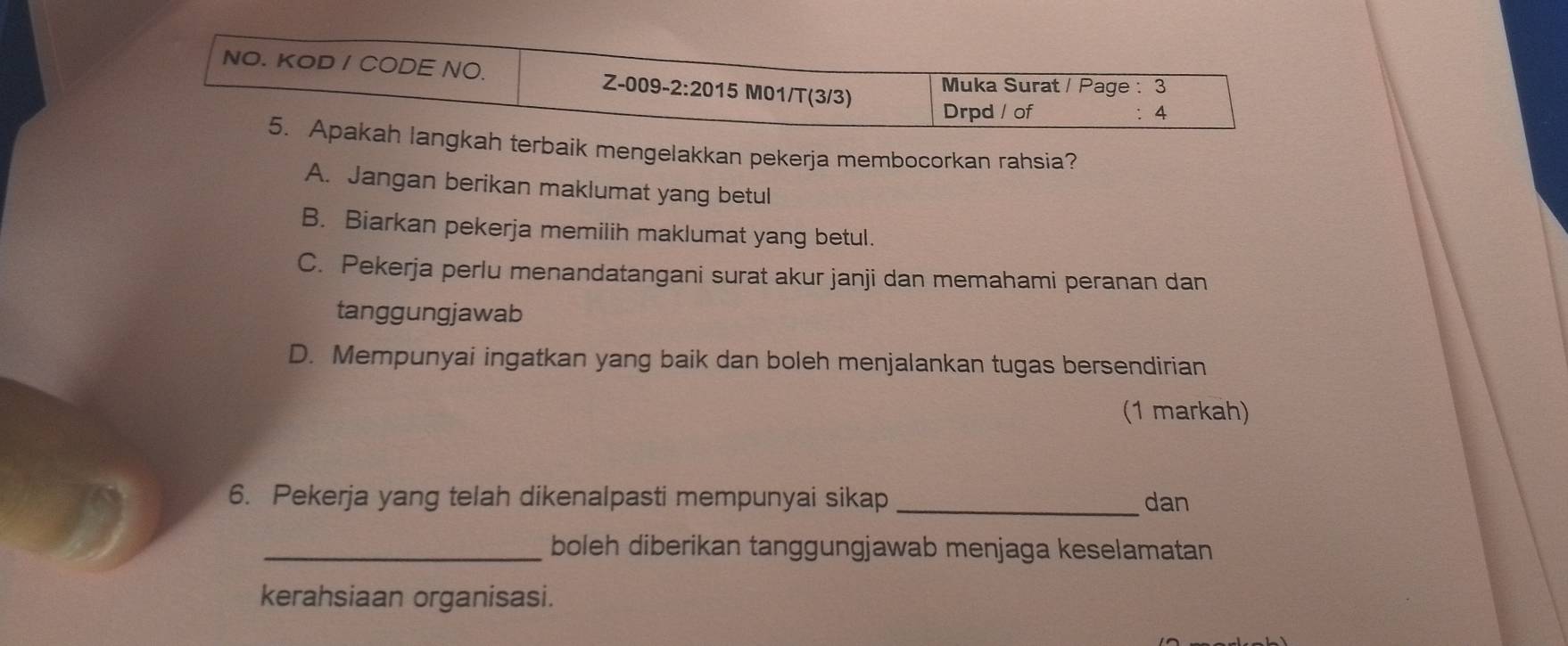 NO. KOD / CODE NO. Z-009-2:2015 M01/T(3/3)
Muka Surat / Page : 3
Drpd / of 4
5. Apakah langkah terbaik mengelakkan pekerja membocorkan rahsia?
A. Jangan berikan maklumat yang betul
B. Biarkan pekerja memilih maklumat yang betul.
C. Pekerja perlu menandatangani surat akur janji dan memahami peranan dan
tanggungjawab
D. Mempunyai ingatkan yang baik dan boleh menjalankan tugas bersendirian
(1 markah)
6. Pekerja yang telah dikenalpasti mempunyai sikap _dan
_boleh diberikan tanggungjawab menjaga keselamatan
kerahsiaan organisasi.