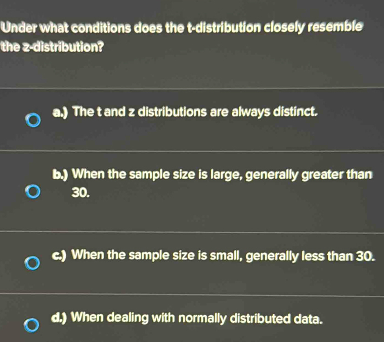 Under what conditions does the t-distribution closely resemble
the z-distribution?
a.) The t and z distributions are always distinct.
b.) When the sample size is large, generally greater than
30.
c.) When the sample size is small, generally less than 30.
d.) When dealing with normally distributed data.