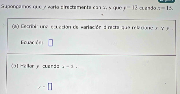 Supongamos que y varia directamente con x, y que y=12 cuando x=15. 
(a) Escribir una ecuación de variación directa que relacione x y y. 
Ecuación: 
_ 
(b) Hallar y cuando x=2.
y=□