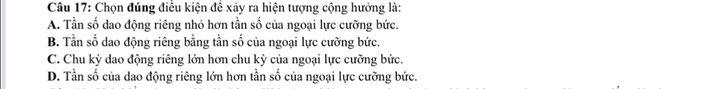 Chọn đúng điều kiện để xảy ra hiện tượng cộng hưởng là:
A. Tần số dao động riêng nhỏ hơn tần số của ngoại lực cưỡng bức.
B. Tần số dao động riêng bằng tần số của ngoại lực cưỡng bức.
C. Chu kỳ dao động riêng lớn hơn chu kỳ của ngoại lực cưỡng bức.
D. Tần số của dao động riêng lớn hơn tần số của ngoại lực cưỡng bức.