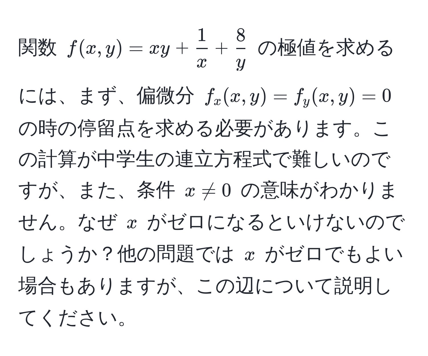 関数 $f(x,y) = xy +  1/x  +  8/y $ の極値を求めるには、まず、偏微分 $f_x(x,y) = f_y(x,y) = 0$ の時の停留点を求める必要があります。この計算が中学生の連立方程式で難しいのですが、また、条件 $x != 0$ の意味がわかりません。なぜ $x$ がゼロになるといけないのでしょうか？他の問題では $x$ がゼロでもよい場合もありますが、この辺について説明してください。