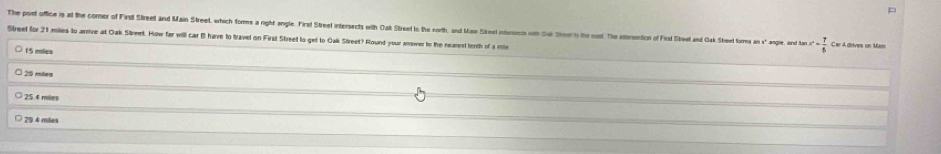 The port office is at the comer of First Streed and Main Streel, which fome a right angle. First Street intersects with Oask Stireet o the sorth, and Misn Stel intersecin oth Oui Stimer in the sas. The eliesetion of Fest Sike n ak Ste formey am aangle, and he c- 7/5  Car A dives un Mam
Streel for 21 mies to arrive at Oak Street. How far will car B have to travel on First Street to get to Oak Street? Round your answer to the nearest tenth of a m
15 miles
20 miles
25 4 miles
29 4 miles