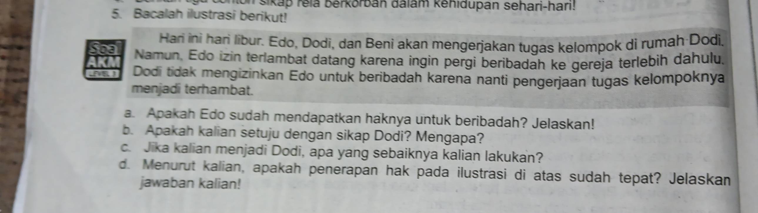 on sikap relā berkorbán đalam kehidupan sehari-hari! 
5. Bacalah ilustrasi berikut! 
Hari ini hari libur. Edo, Dodi, dan Beni akan mengerjakan tugas kelompok di rumah Dodi, 
Soa Namun, Edo izin terlambat datang karena ingin pergi beribadah ke gereja terlebih dahulu. 
KA 
a Dodi tidak mengizinkan Edo untuk beribadah karena nanti pengerjaan tugas kelompoknya 
menjadi terhambat. 
a. Apakah Edo sudah mendapatkan haknya untuk beribadah? Jelaskan! 
b. Apakah kalian setuju dengan sikap Dodi? Mengapa? 
c. Jika kalian menjadi Dodi, apa yang sebaiknya kalian lakukan? 
d. Menurut kalian, apakah penerapan hak pada ilustrasi di atas sudah tepat? Jelaskan 
jawaban kalian!