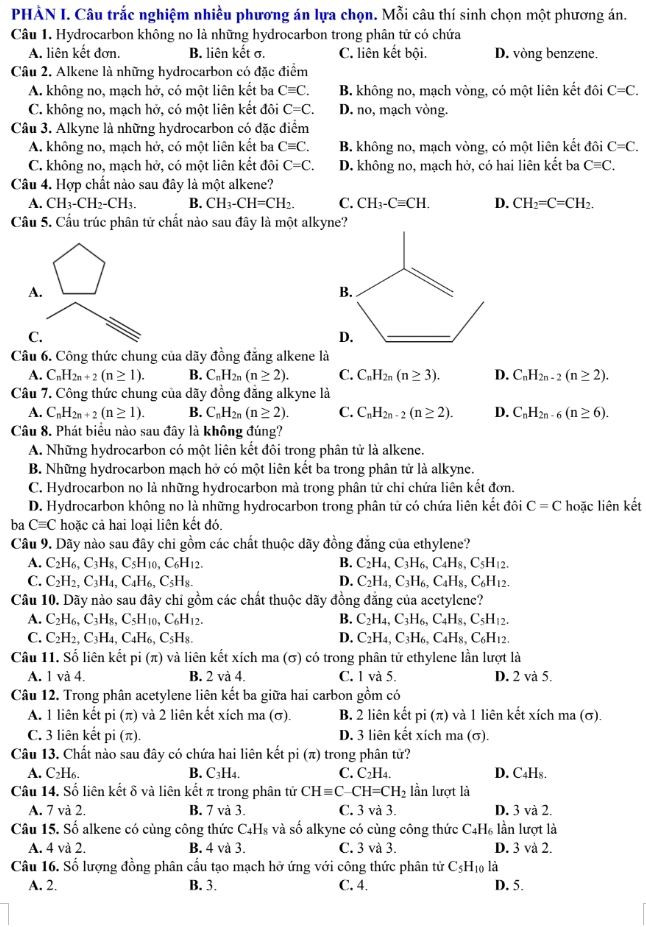 PHÀN I. Câu trắc nghiệm nhiều phương án lựa chọn. Mỗi câu thí sinh chọn một phương án.
Câu 1. Hydrocarbon không no là những hydrocarbon trong phân tử có chứa
A. liên kết đơn. B. liên kết σ. C. liên kết bội. D. vòng benzene,
Câu 2. Alkene là những hydrocarbon có đặc điểm
A. không no, mạch hở, có một liên kết ba Cequiv C. B. không no, mạch vòng, có một liên kết đôi C=C.
C. không no, mạch hở, có một liên kết đôi C=C. D. no, mạch vòng.
Câu 3. Alkyne là những hydrocarbon có đặc điểm
A. không no, mạch hở, có một liên kết ba Cequiv C. B. không no, mạch vòng, có một liên kết đôi C=C.
C. không no, mạch hở, có một liên kết đôi C=C. D. không no, mạch hở, có hai liên kết ba Cequiv C.
Câu 4. Hợp chất nào sau đây là một alkene?
A. CH_3-CH_2-CH_3. B. CH_3-CH=CH_2. C. CH_3-Cequiv CH. D. CH_2=C=CH_2.
Câu 5. Cầu trúc phân tử chất nào sau đây là một alkyne?
A.
C.
Câu 6. Công thức chung của dãy đồng đẳng alkene là
A. C_nH_2n+2(n≥ 1). B. C_nH_2n(n≥ 2). C. C_nH_2n(n≥ 3). D. C_nH_2n-2(n≥ 2).
Câu 7. Công thức chung của dãy đồng đẳng alkyne là
A. C_nH_2n+2(n≥ 1). B. C_nH_2n(n≥ 2). C. C_nH_2n-2(n≥ 2). D. C_nH_2n-6(n≥ 6).
Câu 8. Phát biểu nào sau đây là không đúng?
A. Những hydrocarbon có một liên kết đôi trong phân tử là alkene.
B. Những hydrocarbon mạch hở có một liên kết ba trong phân tử là alkyne.
C. Hydrocarbon no là những hydrocarbon mà trong phân tử chỉ chứa liên kết đơn.
D. Hydrocarbon không no là những hydrocarbon trong phân tử có chứa liên kết đôi C=C hoặc liên kết
ba Cequiv C hoặc cả hai loại liên kết đó.
Câu 9. Dãy nào sau đây chi gồm các chất thuộc dãy đồng đẳng của ethylene?
A. C_2H_6,C_3H_8,C_5H_10,C_6H_12. B. C_2H_4,C_3H_6,C_4H_8,C_5H_12.
C. C_2H_2,C_3H_4,C_4H_6,C_5H_8. D. C_2H_4,C_3H_6,C_4H_8,C_6H_12.
Câu 10. Dãy nào sau đây chi gồm các chất thuộc dãy đồng đăng của acetylene?
A. C_2H_6,C_3H_8,C_5H_10,C_6H_12. B. C_2H_4,C_3H_6,C_4H_8,C_5H_12.
C. C_2H_2,C_3H_4,C_4H_6,C_5H_8. D. C_2H_4,C_3H_6,C_4H_8,C_6H_12.
Câu 11. Số liên kết pi (π) và liên kết xích ma (σ) có trong phân tử ethylene lần lượt là
A. 1 và 4. B. 2 và 4. C. 1 và 5. D. 2 và 5.
Câu 12. Trong phân acetylene liên kết ba giữa hai carbon gồm có
A. 1 liên kết pi (π) và 2 liên kết xích ma (σ). B. 2 liên kết oi(π ) và 1 liên kết xích ma (σ).
C. 3 liên kết pi (π). D. 3 liên kết xích ma (σ).
Câu 13. Chất nào sau đây có chứa hai liên kết pi (π) trong phân tử?
A. C₂H₆. B. C₃H4. C. C_2H 4 D. C4H₈.
Câu 14. Số liên kết δ và liên kết π trong phân tử CHequiv C-CH=CH_2 lần lượt là
A. 7 và 2. B. 7 và 3. C. 3 và 3. D. 3 và 2.
Câu 15. Số alkene có cùng công thức C_4.Hs và số alkyne có cùng công thức C. H_6 lần lượt là
A. 4 và 2. B. 4 và 3. C. 3 và 3. D. 3 và 2.
Câu 16. Số lượng đồng phân cầu tạo mạch hở ứng với công thức phân tử C_5 Hio là
A. 2. B. 3. C. 4. D. 5.