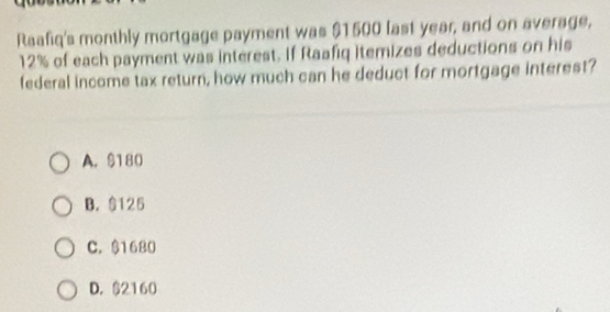 Raafiq's monthly mortgage payment was $1500 fast year, and on average,
12% of each payment was interest. If Raafiq itemizes deductions on his
federal income tax return, how much can he deduct for mortgage interest?
A. $180
B. $125
C. $1680
D. $2160