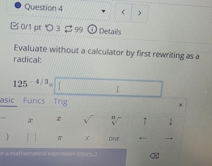 < > 
0/1 pt つ3 99 a Details 
Evaluate without a calculator by first rewriting as a 
radical:
125^(-4/3)=□
asic Funcs Trig × 
x x sqrt() sqrt[n]() ↑ 
) π ∞ DNE 
er a mathematical expression )