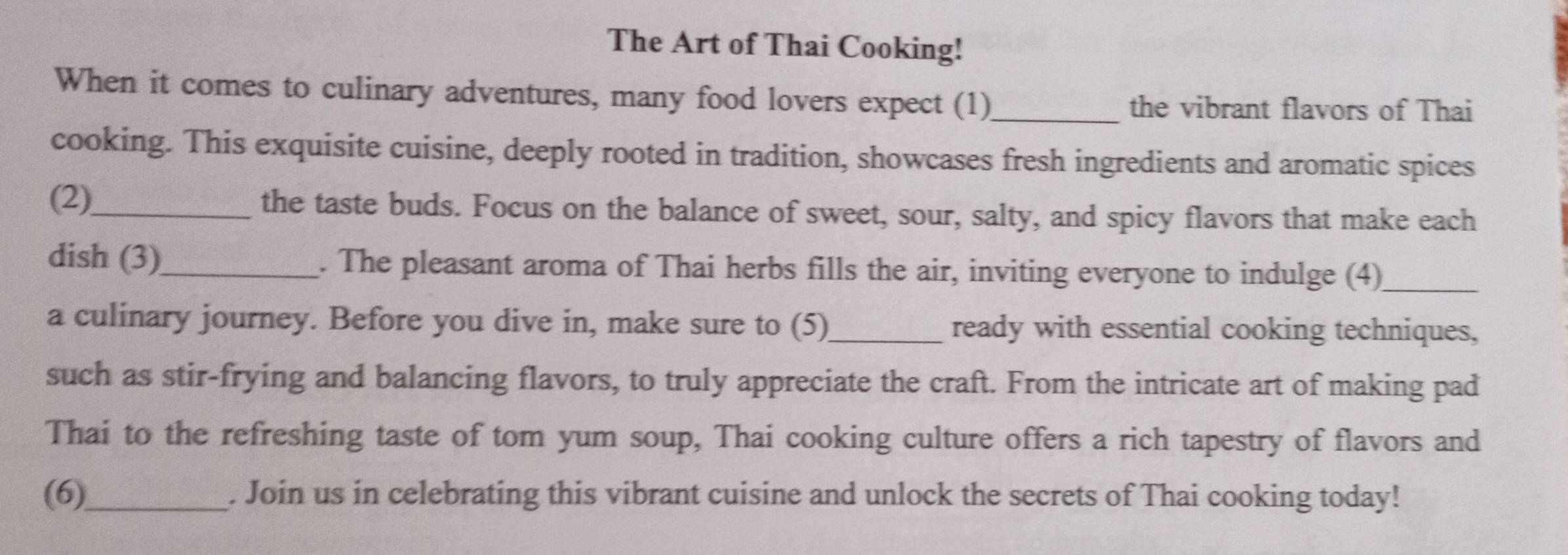 The Art of Thai Cooking! 
When it comes to culinary adventures, many food lovers expect (1)_ the vibrant flavors of Thai 
cooking. This exquisite cuisine, deeply rooted in tradition, showcases fresh ingredients and aromatic spices 
(2)_ the taste buds. Focus on the balance of sweet, sour, salty, and spicy flavors that make each 
dish (3)_ . The pleasant aroma of Thai herbs fills the air, inviting everyone to indulge (4)_ 
a culinary journey. Before you dive in, make sure to (5)_ ready with essential cooking techniques, 
such as stir-frying and balancing flavors, to truly appreciate the craft. From the intricate art of making pad 
Thai to the refreshing taste of tom yum soup, Thai cooking culture offers a rich tapestry of flavors and 
(6)_ . Join us in celebrating this vibrant cuisine and unlock the secrets of Thai cooking today!