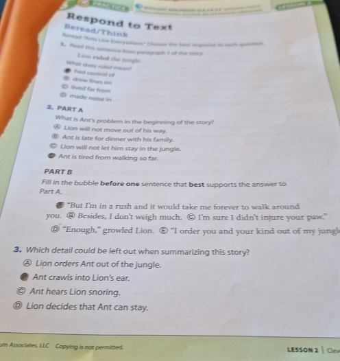 Respond to Text
Reread/Think
Reread "Ants Live Everywhere" Choosa the best noponse so each question;
1. Read this sentence from peragraph t of the mork
Lion raded the jungle.
What does ruled mean! had control of
drew fines on
lived far from
made noise in
2. PART A
What is Ant's problem in the beginning of the story?
Lion will not move out of his way.
Ant is late for dinner with his family.
Lion will not let him stay in the jungle.
Ant is tired from walking so far.
PART B
Fill in the bubble before one sentence that best supports the answer to
Part A.
“But I’m in a rush and it would take me forever to walk around
you. ⑧ Besides, I don't weigh much. Ⓒ I'm sure I didn't injure your paw."
◎ “Enough,” growled Lion. Ⓔ “I order you and your kind out of my jungl
3. Which detail could be left out when summarizing this story?
Ⓐ Lion orders Ant out of the jungle.
Ant crawls into Lion's ear.
Ⓒ Ant hears Lion snoring.
Ⓓ Lion decides that Ant can stay.
um Associates, LLC Copying is not permitted. LESSON 2 | Clen