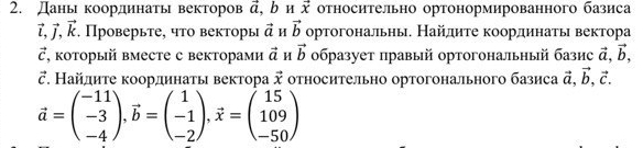 Даны координаты векторов vector a. b u vector x относительно ортонормированного базиса
vector l, vector j, vector k. Проверьте, что векторы vector a H vector b ортогональны. Найдиτе координать вектора
vector c , κоторый вместе с векторами vector a M vector b образует правый ортогональный базис vector a, vector b, 
ご. Найлиτе κоординаτы вектора vector x относительно ортогонального базиса vector a, vector b, vector c.
vector a=beginpmatrix -11 -3 -4endpmatrix , vector b=beginpmatrix 1 -1 -2endpmatrix , vector x=beginpmatrix 15 109 -50endpmatrix