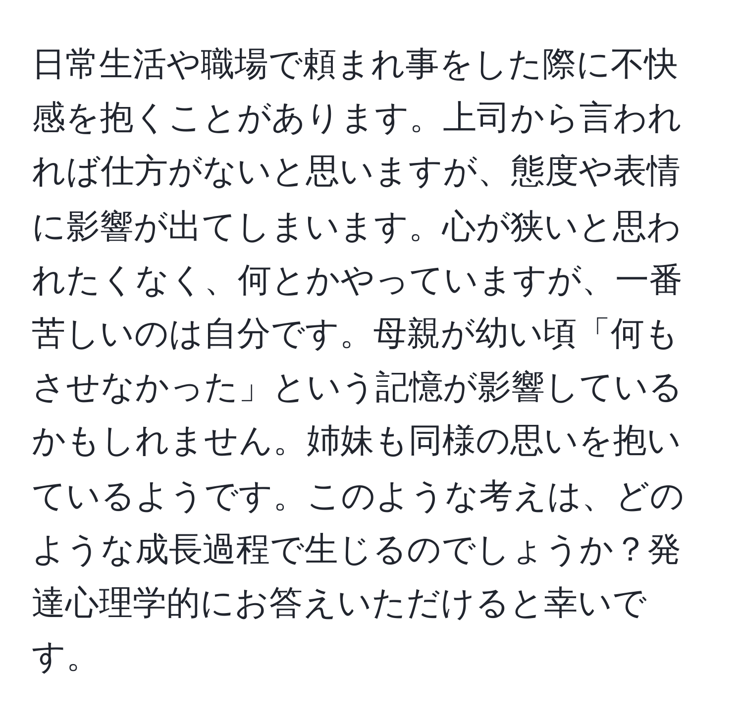 日常生活や職場で頼まれ事をした際に不快感を抱くことがあります。上司から言われれば仕方がないと思いますが、態度や表情に影響が出てしまいます。心が狭いと思われたくなく、何とかやっていますが、一番苦しいのは自分です。母親が幼い頃「何もさせなかった」という記憶が影響しているかもしれません。姉妹も同様の思いを抱いているようです。このような考えは、どのような成長過程で生じるのでしょうか？発達心理学的にお答えいただけると幸いです。