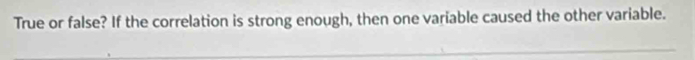 True or false? If the correlation is strong enough, then one variable caused the other variable.
