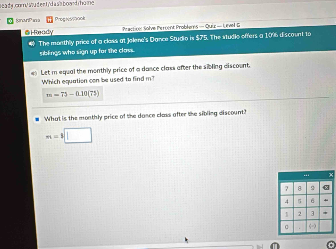 » SmartPass Progressbook 
i-Ready Practice: Solve Percent Problems — Quiz — Level G 
4 The monthly price of a class at Jolene's Dance Studio is $75. The studio offers a 10% discount to 
siblings who sign up for the class. 
Let m equal the monthly price of a dance class after the sibling discount. 
Which equation can be used to find m?
m=75-0.10 (75
What is the monthly price of the dance class after the sibling discount?
m=$□