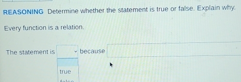 REASONING Determine whether the statement is true or false. Explain why. 
Every function is a relation. 
The statement is □ because □
true