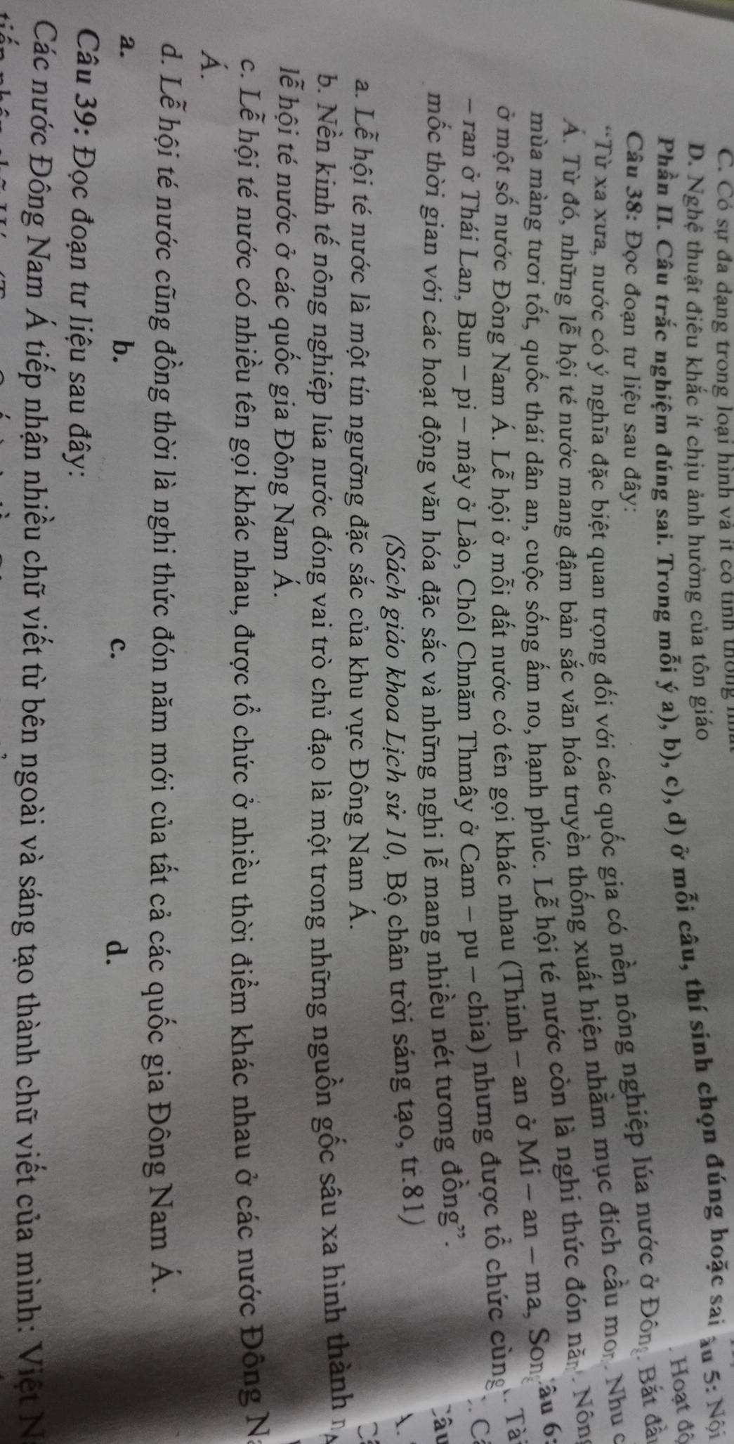 C. Có sự đa dạng trong loại hình và ít có tỉnh thống h
D. Nghệ thuật điêu khắc ít chịu ảnh hưởng của tôn giáo
Phần II. Câu trắc nghiệm đúng sai. Trong mỗi ý a), b), c), d) ở mỗi câu, thí sinh chọn đúng hoặc sai âu 5: Nội
Hoạt độ
Câu 38: Đọc đoạn tư liệu sau đây:
“Từ xa xưa, nước có ý nghĩa đặc biệt quan trọng đối với các quốc gia có nền nông nghiệp lúa nước ở Đôn Bắt đẫn
Á. Từ đó, những lễ hội té nước mang đậm bản sắc văn hóa truyền thống xuất hiện nhằm mục đích cầu mor. Nhu ở
mùa màng tươi tốt, quốc thái dân an, cuộc sống ấm no, hạnh phúc. Lễ hội té nước còn là nghi thức đón nă.. Nông
ở một số nước Đông Nam Á. Lễ hội ở mỗi đất nước có tên gọi khác nhau (Thinh - an ở Mi-an-ma , Son âu 6:
- ran ở Thái Lan, Bun - pi - mây ở Lào, Chôl Chnăm Thmây ở Cam - pu - chia) nhưng được tổ chức cùng 1 Tài
. C
mốc thời gian với các hoạt động văn hóa đặc sắc và những nghi lễ mang nhiều nét tương đồng”.
Câu
(Sách giáo khoa Lịch sử 10, Bộ chân trời sáng tạo, tr.81)
.
a. Lễ hội té nước là một tín ngưỡng đặc sắc của khu vực Đông Nam Á.
b. Nền kinh tế nông nghiệp lúa nước đóng vai trò chủ đạo là một trong những nguồn gốc sâu xa hình thành n
lễ hội té nước ở các quốc gia Đông Nam Á.
c. Lễ hội té nước có nhiều tên gọi khác nhau, được tổ chức ở nhiều thời điểm khác nhau ở các nước Đông N
Á.
d. Lễ hội té nước cũng đồng thời là nghi thức đón năm mới của tất cả các quốc gia Đông Nam Á.
a.
b.
c.
d.
Câu 39: Đọc đoạn tư liệu sau đây:
Các nước Đông Nam Á tiếp nhận nhiều chữ viết từ bên ngoài và sáng tạo thành chữ viết của mình: Việt N