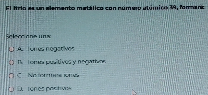 El Itrio es un elemento metálico con número atómico 39, formará:
Seleccione una:
A. Iones negativos
B. Iones positivos y negativos
C. No formará iones
D. Iones positivos