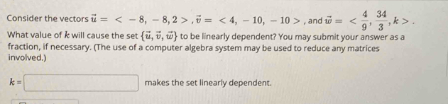 Consider the vectors vector u= , -8, 2>, vector v=<4</tex>, -10, -10> , and vector w= ,  34/3 , k>. 
What value of k will cause the set  vector u,vector v,vector w to be linearly dependent? You may submit your answer as a 
fraction, if necessary. (The use of a computer algebra system may be used to reduce any matrices 
involved.)
k=□ makes the set linearly dependent.