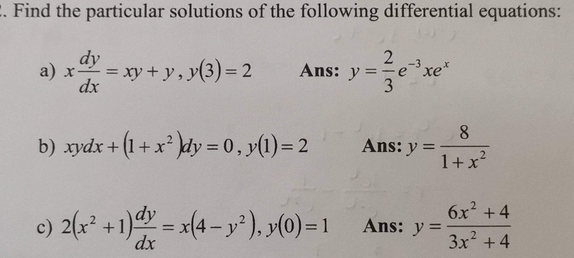 Find the particular solutions of the following differential equations: 
a) x dy/dx =xy+y, y(3)=2 Ans: y= 2/3 e^(-3)xe^x
b) xydx+(1+x^2)dy=0, y(1)=2 Ans: y= 8/1+x^2 
c) 2(x^2+1) dy/dx =x(4-y^2), y(0)=1 Ans: y= (6x^2+4)/3x^2+4 