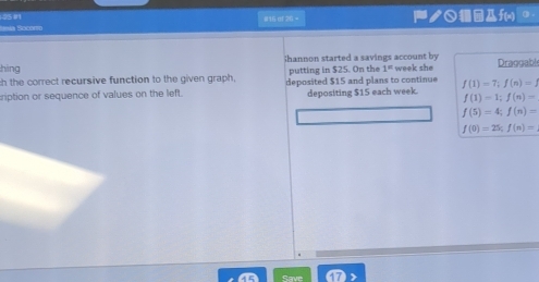 Sía Secarro #15 of 29 ノ○ f(n) 。 
Shannon started a savings account by 
hing 
ch the correct recursive function to the given graph, putting in $25. On the 1° week she Draggable 
ription or sequence of values on the left. deposited $15 and plans to continue f(1)=7, f(n)=1
depositing $15 each week.
f(1)=1; f(n)=
f(5)=4; f(n)=
f(0)=25; f(n)=
Save