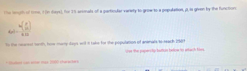 The length of time, f (in days), for 25 animals of a particular variety to grow to a population, ρ, is given by the function:
d_p)=frac h( p/25 )0.12
To the nearest tenth, how many days will it take for the population of animals to reach 250? 
Use the paperclip button below to attach files. 
* Student can enter max 2000 characters