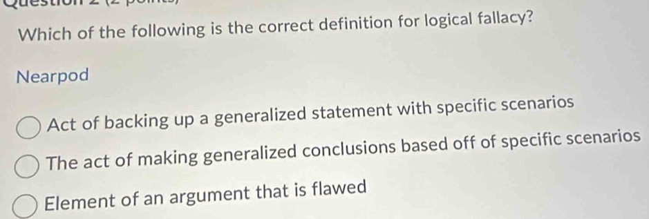 Which of the following is the correct definition for logical fallacy?
Nearpod
Act of backing up a generalized statement with specific scenarios
The act of making generalized conclusions based off of specific scenarios
Element of an argument that is flawed