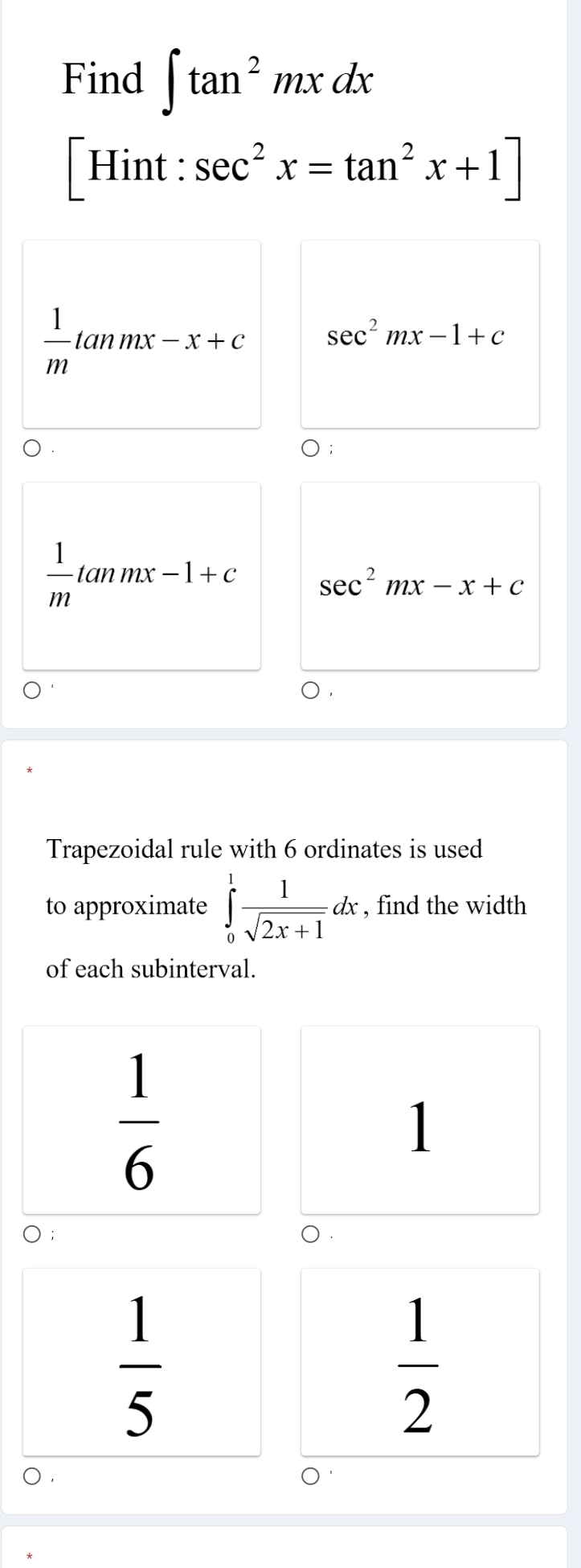 Find ∈t tan^2mxdx
Hint : sec^2x=tan^2x+1]
 1/m tan mx-x+c sec^2mx-1+c
 1/m tan mx-1+c sec^2mx-x+c
Trapezoidal rule with 6 ordinates is used
to approximate ∈tlimits _0^(1frac 1)sqrt(2x+1)dx , find the width
of each subinterval.
 1/6 
1
 1/5 
 1/2 