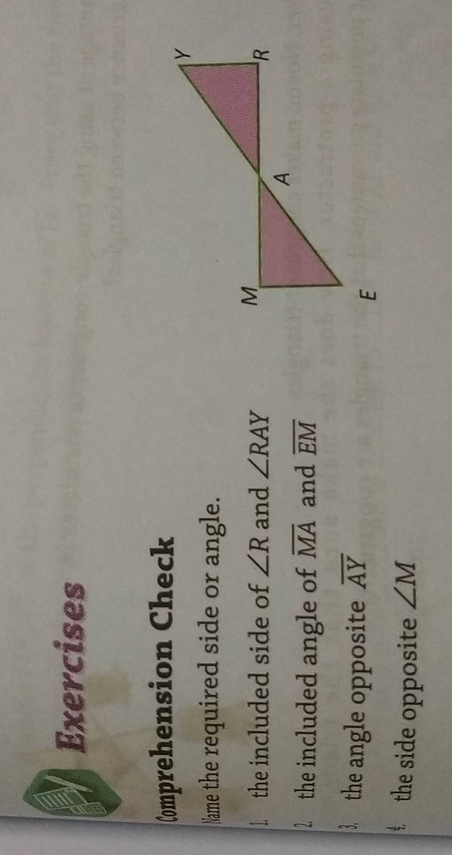 Exercises 
Comprehension Check 
Name the required side or angle. 
1. the included side of ∠ R and ∠ RAY
2. the included angle of overline MA and overline EM
3. the angle opposite overline AY
the side opposite ∠ M