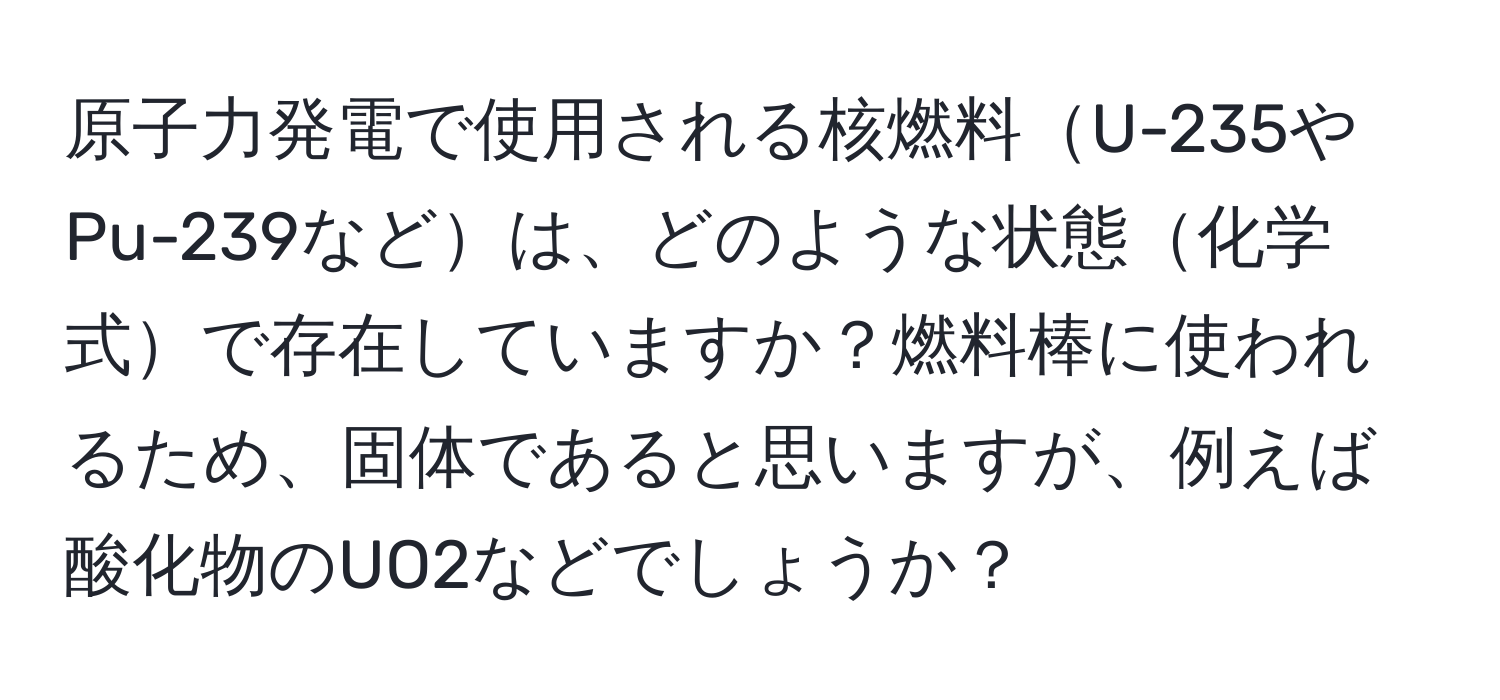 原子力発電で使用される核燃料U-235やPu-239などは、どのような状態化学式で存在していますか？燃料棒に使われるため、固体であると思いますが、例えば酸化物のUO2などでしょうか？