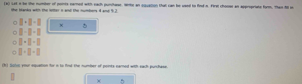 Let n be the number of points earned with each purchase. Write an equation that can be used to find n. First choose an appropriate form. Then fill in 
the blanks with the letter n and the numbers 4 and 9.2.
□ +□ =□ × 5
□ -□ =□
□ * □ =□
□ +□ =□
(b) Solve your equation for n to find the number of points earned with each purchase. 
×