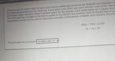 The principal at Salem High School is purchasing additional resources for students and teachers. H
for students and teachers to check out. Each tablet costs $200 and each monitor costs $150. The a
currculum night, however, there is limited space for the display. Each tablet takes up 3 square feet
The principal has a budget of $8,000 to spend on the tablets and monitors and 50 square feet of sp
inequalities shown can be used to determine possible combinations of tablets and monitors the prin
200x+150y≤ 8,000
3x+2y≤ 50
The principal can purchase 15 tablets and 2 m