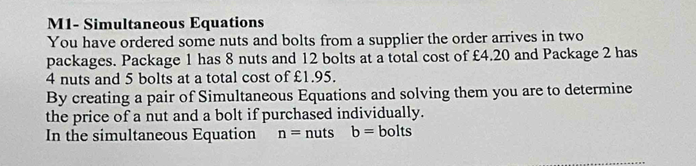 M1- Simultaneous Equations 
You have ordered some nuts and bolts from a supplier the order arrives in two 
packages. Package 1 has 8 nuts and 12 bolts at a total cost of £4.20 and Package 2 has
4 nuts and 5 bolts at a total cost of £1.95. 
By creating a pair of Simultaneous Equations and solving them you are to determine 
the price of a nut and a bolt if purchased individually. 
In the simultaneous Equation n= nuts b=b o its