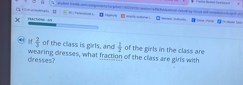 Freckle Student Dashboard × 
student.freckle.com/assignments/targeted/140036950/session?allSkillsMastered=false&tag=focus-skill-remediation&uspId=d2: 
k12.hi.us bookmarks overline 128 IXL | Personalized s.... Edgenuity Amplify customer I... Newsela | Instructio... Clever | Portal 
FRACTIONS - 2/5 
FA Master Table 
If  2/3  of the class is girls, and  1/2  of the girls in the class are 
wearing dresses, what fraction of the class are girls with 
dresses?