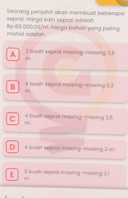 Seorang penjahit akan membuat beberapa
seprai. Harga kain seprai adalah
Rp.60.000,00/m. harga bahan yang paling
mahal adalah
3 buah seprai masing-masing 2,6
A m..
B 4 buah seprai masing-masing 2,2
m.
C 4 buah seprai masing-masing 2,5
m.
D 4 buah seprai masing-masing 2 m.
E 3 buah seprai masing-masing 2,1
m.