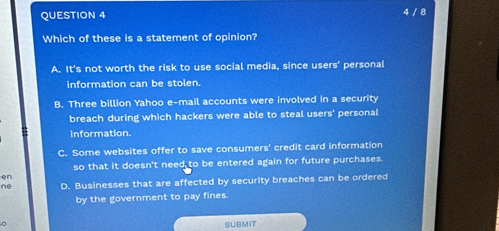 4 / 8
Which of these is a statement of opinion?
A. It's not worth the risk to use social media, since users’ personal
information can be stolen.
B. Three billion Yahoo e-mail accounts were involved in a security
breach during which hackers were able to steal users' personal
information.
C. Some websites offer to save consumers' credit card information
so that it doesn't need to be entered again for future purchases.
en
ne D. Businesses that are affected by security breaches can be ordered
by the government to pay fines.
SUBMIT