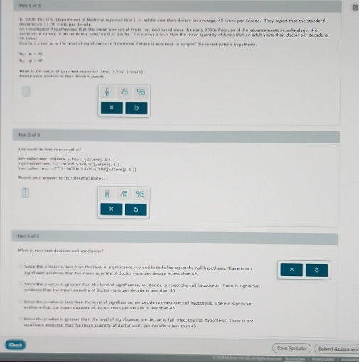 of 3
deviation is 15-79 visits per decade In 2008, the U.S. Department of Medions reported that U.5, aduls vist their doctor on averege, 45 times per decade. They report that the standard
nntomer h vortheures that the meas amount of times has decreased since the early 2000s because of the advancements in technolos. He
comlucts a surves of 36 rendomiy selected U5, adults. His survey shows that the mean quantity of times that an adult visits their doctor per decade i
Concluct a test at a 1% level of significance to determine if there is evidence to support the investigator's hypothesis
x=at
mu =a^2
What is the value of your test seatistic? (this is your a-scere)
×
Pan 2 of 2
a ted text: =NORM.5.DISTI [2score1. 1 ？
right-tared text: =3- NORM.5.DIST[ [2score], 1 ] NORN 5.DIST| abs[Zscore
_ =7°CF°
Rousé your answer te four decimal places
x^K
× 5
Part 3 of 3
Since the p -value is less than the level of significance, we decide to fell to reject the null hypothess. There is not × 5
signthuant evidence that the mean quantity of doctor visits per decade is less than 45.
sonce the p -velue is greater than the level of significance, we decide to reject the mull hypothesis. There is significant
evidence than the mean quantity of doctor visits par decade is less than 45
oe the prvalue is less than the level of significancs, we decide to reject the sul hypotheais. There is significant
evidence that the mean quantity of dector visits per decade is less than 45.
Since the prvalce is greaser than the level of significance, we decide to fail reject the null hypothesis. There is not
agnifican: evidence that the mean quantity of dector visits per decade i leas than 45.
Submit Assignment