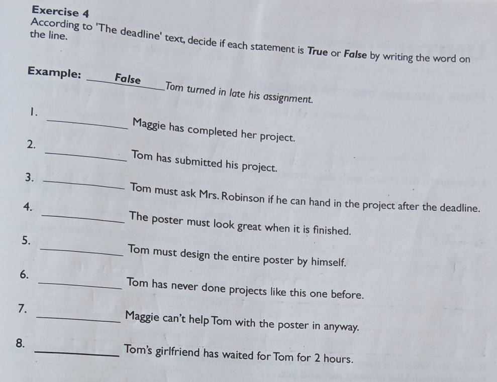 the line. 
According to 'The deadline' text, decide if each statement is True or Følse by writing the word on 
Example: _False_ Tom turned in late his assignment. 
_ 
1. 
Maggie has completed her project. 
2. _Tom has submitted his project. 
3._ 
Tom must ask Mrs. Robinson if he can hand in the project after the deadline. 
4. 
_The poster must look great when it is finished. 
5. 
_Tom must design the entire poster by himself. 
6. 
_Tom has never done projects like this one before. 
7. 
_Maggie can't help Tom with the poster in anyway. 
8. 
_Tom's girlfriend has waited for Tom for 2 hours.