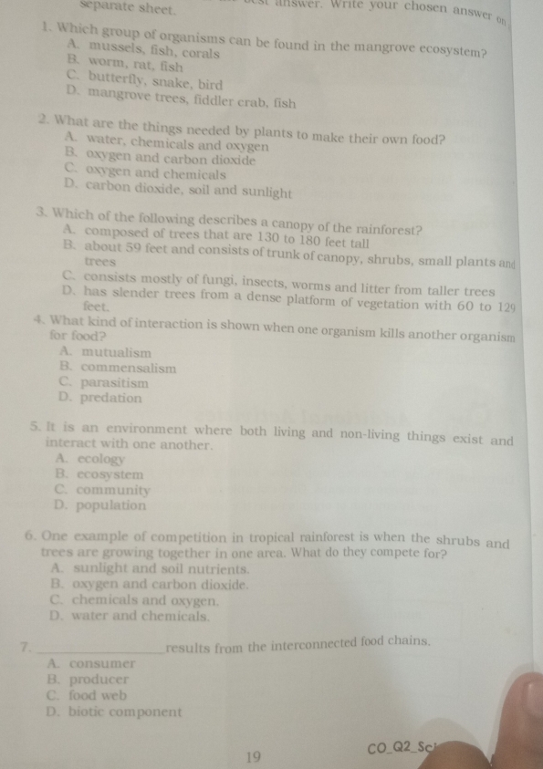 separate sheet.
1. Which group of organisms can be found in the mangrove ecosystem?
A. mussels, fish, corals
B. worm, rat, fish
C. butterfly, snake, bird
D. mangrove trees, fiddler crab, fish
2. What are the things needed by plants to make their own food?
A. water, chemicals and oxygen
B. oxygen and carbon dioxide
C. oxygen and chemicals
D. carbon dioxide, soil and sunlight
3. Which of the following describes a canopy of the rainforest?
A. composed of trees that are 130 to 180 feet tall
B. about 59 feet and consists of trunk of canopy, shrubs, small plants an
trees
C. consists mostly of fungi, insects, worms and litter from taller trees
D. has slender trees from a dense platform of vegetation with 60 to 129
feet.
4. What kind of interaction is shown when one organism kills another organism
for food?
A. mutualism
B. commensalism
C. parasitism
D. predation
5. It is an environment where both living and non-living things exist and
interact with one another.
A. ecology
B. ecosystem
C. community
D. population
6. One example of competition in tropical rainforest is when the shrubs and
trees are growing together in one area. What do they compete for?
A. sunlight and soil nutrients.
B. oxygen and carbon dioxide.
C. chemicals and oxygen.
D. water and chemicals.
7._ results from the interconnected food chains.
A. consumer
B. producer
C. food web
D. biotic component
CO_Q2_Sc
19