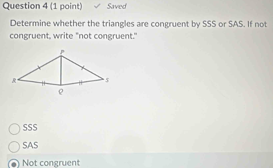 Saved
Determine whether the triangles are congruent by SSS or SAS. If not
congruent, write "not congruent."
SSS
SAS
Not congruent