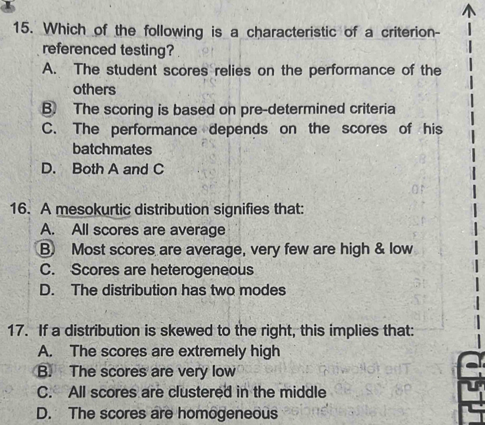 Which of the following is a characteristic of a criterion-
referenced testing?
A. The student scores relies on the performance of the
others
B. The scoring is based on pre-determined criteria
C. The performance depends on the scores of his
batchmates
D. Both A and C
16. A mesokurtic distribution signifies that:
A. All scores are average
B. Most scores are average, very few are high & low
C. Scores are heterogeneous
D. The distribution has two modes
17. If a distribution is skewed to the right, this implies that:
A. The scores are extremely high
B. The scores are very low
C. All scores are clustered in the middle
D. The scores are homogeneous