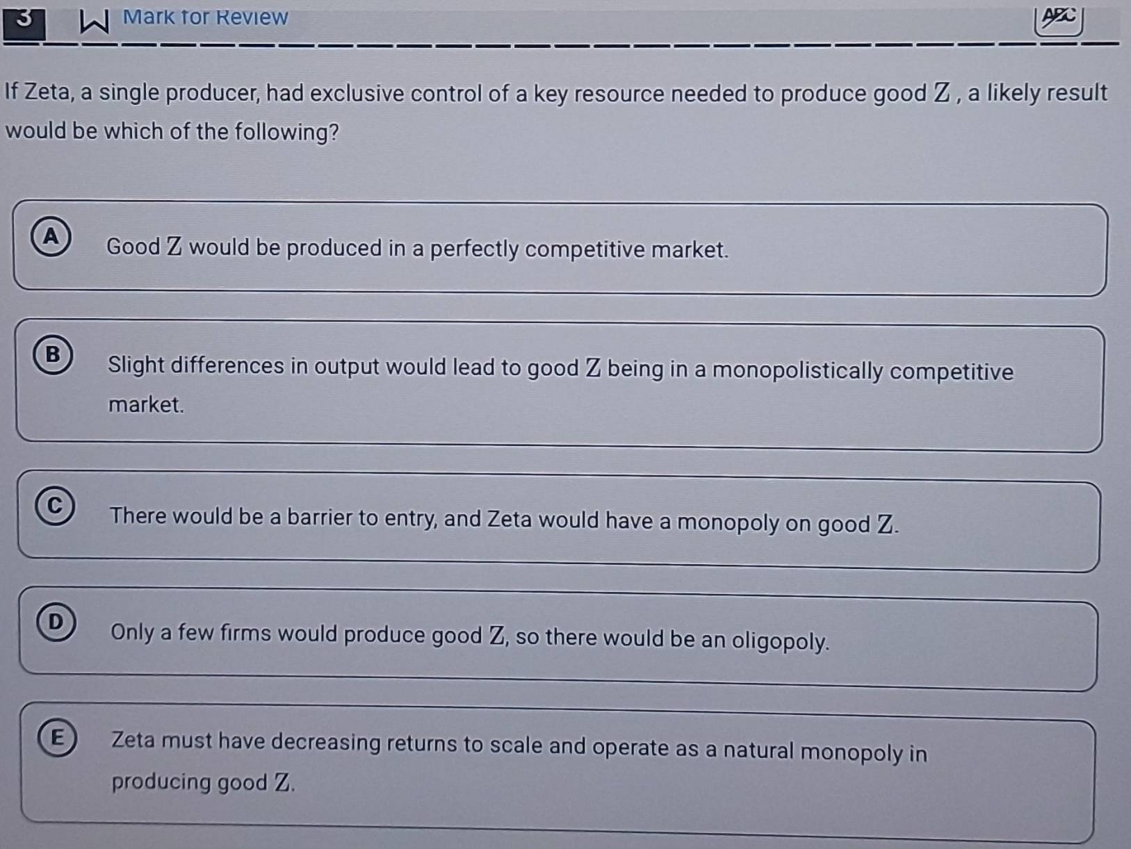 Mark for Review ABC
If Zeta, a single producer, had exclusive control of a key resource needed to produce good Z , a likely result
would be which of the following?
A Good Z would be produced in a perfectly competitive market.
B Slight differences in output would lead to good Z being in a monopolistically competitive
market.
C There would be a barrier to entry, and Zeta would have a monopoly on good Z.
D Only a few firms would produce good Z, so there would be an oligopoly.
E ) Zeta must have decreasing returns to scale and operate as a natural monopoly in
producing good Z.