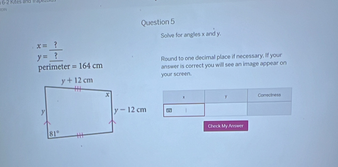 16-2 Kites and Trapezolds
RDIN
Question 5
Solve for angles x and y.
x= ?
y= ?
Round to one decimal place if necessary. If your
perimeter =164cm answer is correct you will see an image appear on
your screen.
Check My Answer