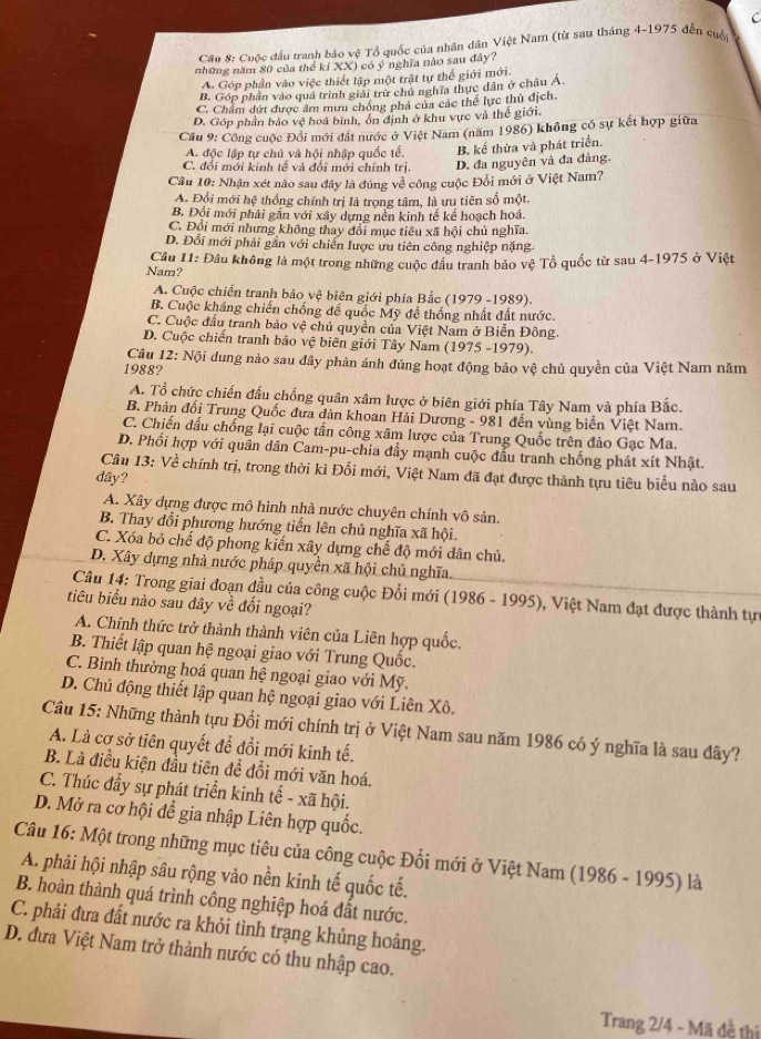C
Cầu 8: Cuộc đầu tranh bảo vệ Tổ quốc của nhân dân Việt Nam (từ sau tháng 4-1975 đến cuá
những năm 80 của thể kỉ XX) có ý nghĩa nào sau đây?
A. Góp phần vào việc thiết lập một trật tự thế giới mới.
B. Góp phần vào quá trình giải trừ chủ nghĩa thực dân ở châu Á.
C. Chẩm đứt được âm mưu chồng phá của các thể lực thủ địch.
D. Góp phần bảo vệ hoa bình, ổn định ở khu vực và thế giới.
Cầu 9: Công cuộc Đổi mới đất nước ở Việt Nam (năm 1986) không cổ sự kết hợp giữa
A. độc lập tự chủ và hội nhập quốc tế. B. kể thừa và phát triển.
C. đổi mới kinh tế và đổi mới chính trị.
D. đa nguyên và đa đảng.
Cầu 10: Nhận xét nào sau đây là đúng về công cuộc Đổi mới ở Việt Nam?
A. Đổi mới hệ thống chính trị là trọng tâm, là ưu tiên số một.
B. Đội mới phải gắn với xây dựng nền kinh tế kế hoạch hoá.
C. Đổi mới nhưng không thay đổi mục tiêu xã hội chủ nghĩa.
D. Đổi mới phải gắn với chiến lược ưu tiên công nghiệp nặng
Nam?  Câu I1: Đâu không là một trong những cuộc đầu tranh bảo vệ Tổ quốc từ sau 4-1975 ở Việt
A. Cuộc chiến tranh bảo vệ biên giới phía Bắc (1979 -1989).
B. Cuộc kháng chiến chống đế quốc Mỹ đề thống nhất đất nước.
C. Cuộc đấu tranh bảo vệ chủ quyền của Việt Nam ở Biển Đông.
D. Cuộc chiến tranh bão vệ biên giới Tây Nam (1975 -1979).
Câu 12: Nội dung nào sau đây phản ánh đúng hoạt động bảo vệ chủ quyền của Việt Nam năm
1988?
A. Tổ chức chiến đấu chống quân xâm lược ở biên giới phía Tây Nam và phía Bắc.
B. Phản đối Trung Quốc đưa dàn khoan Hải Dương - 981 đến vùng biển Việt Nam.
C. Chiến đấu chống lại cuộc tấn công xâm lược của Trung Quốc trên đảo Gạc Ma.
D. Phối hợp với quân dân Cam-pu-chia đầy mạnh cuộc đầu tranh chống phát xít Nhật.
Câu 13: Về chính trị, trong thời kì Đổi mới, Việt Nam đã đạt được thành tựu tiêu biểu nào sau
dây?
A. Xây dựng được mô hình nhà nước chuyên chính vô sản.
B. Thay đổi phương hướng tiến lên chủ nghĩa xã hội.
C. Xóa bỏ chế độ phong kiến xây dựng chế độ mới dân chủ.
D. Xây dựng nhà nước pháp quyền xã hội chủ nghĩa
Câu 14: Trong giai đoạn đầu của công cuộc Đổi mới (1986 - 1995), ), Việt Nam đạt được thành tự
tiêu biểu nào sau dây về đổi ngoại?
A. Chính thức trở thành thành viên của Liên hợp quốc,
B. Thiết lập quan hệ ngoại giao với Trung Quốc.
C. Bình thường hoá quan hệ ngoại giao với Mỹ.
D. Chủ động thiết lập quan hệ ngoại giao với Liên Xô.
Câu 15: Những thành tựu Đổi mới chính trị ở Việt Nam sau năm 1986 có ý nghĩa là sau đây?
A. Là cơ sở tiên quyết để đổi mới kinh tế.
B. Là điều kiện đầu tiên để đổi mới văn hoá.
C. Thúc đầy sự phát triển kinh tế - xã hội.
D. Mở ra cơ hội để gia nhập Liên hợp quốc.
Câu 16: Một trong những mục tiêu của công cuộc Đổi mới ở Việt Nam (1986 - 1995) là
A. phải hội nhập sâu rộng vào nền kinh tế quốc tế.
B. hoàn thành quá trình công nghiệp hoá đất nước.
C. phải đưa đất nước ra khỏi tình trạng khủng hoảng.
D. đưa Việt Nam trở thành nước có thu nhập cao.
Trang 2/4 - Mã đề thị