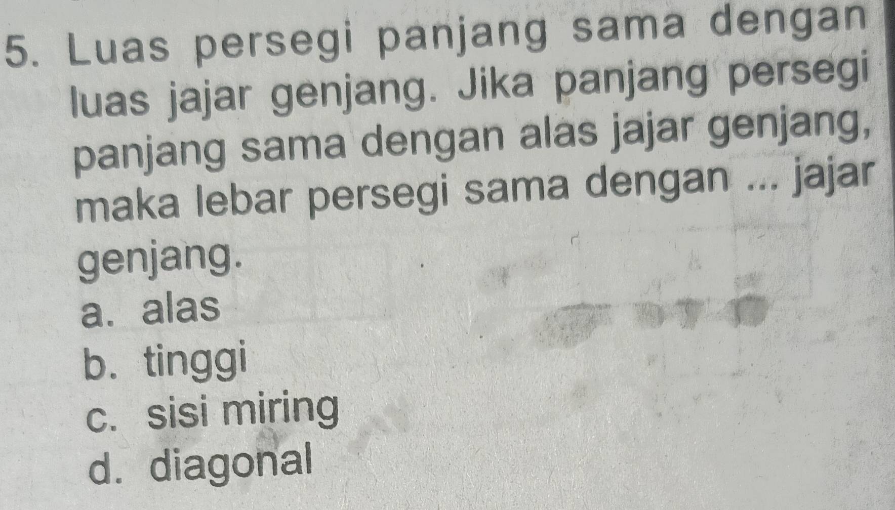 Luas persegi panjang sama dengan
luas jajar genjang. Jika panjang persegi
panjang sama dengan alas jajar genjang,
maka lebar persegi sama dengan ... jajar
genjang.
a. alas
b. tinggi
c. sisi miring
d. diagonal