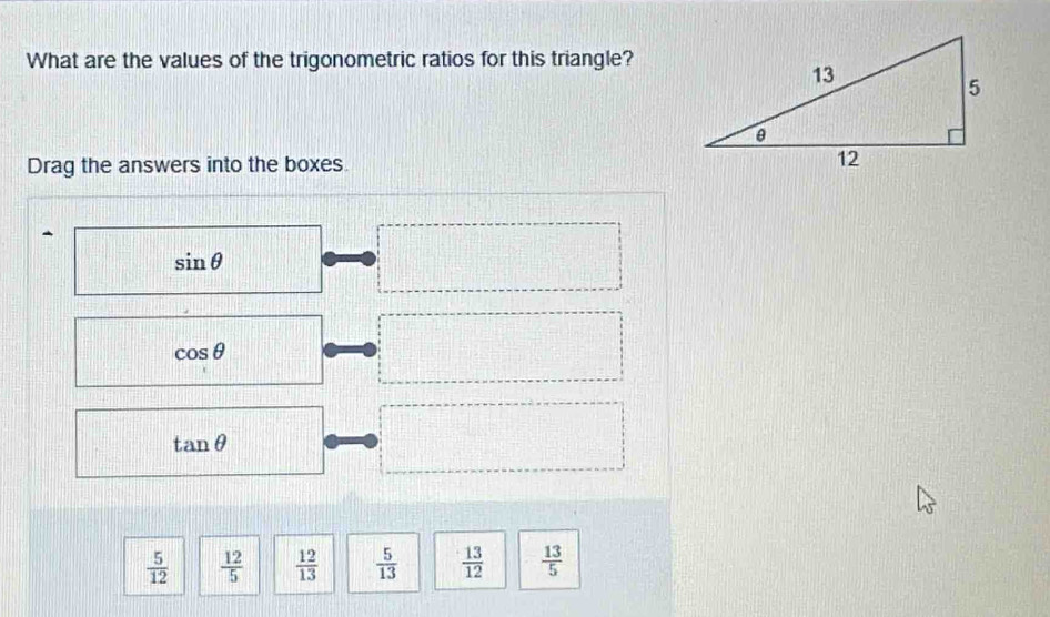 What are the values of the trigonometric ratios for this triangle? 
Drag the answers into the boxes.

sin θ
cos θ
tan θ
 5/12   12/5   12/13   5/13   13/12   13/5 